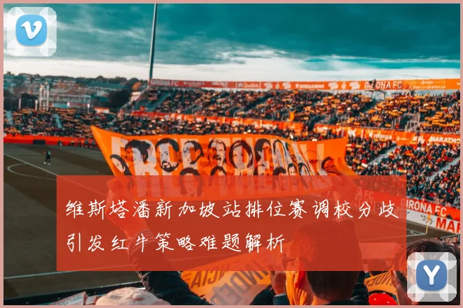 维斯塔潘新加坡站排位赛调校分歧引发红牛策略难题解析